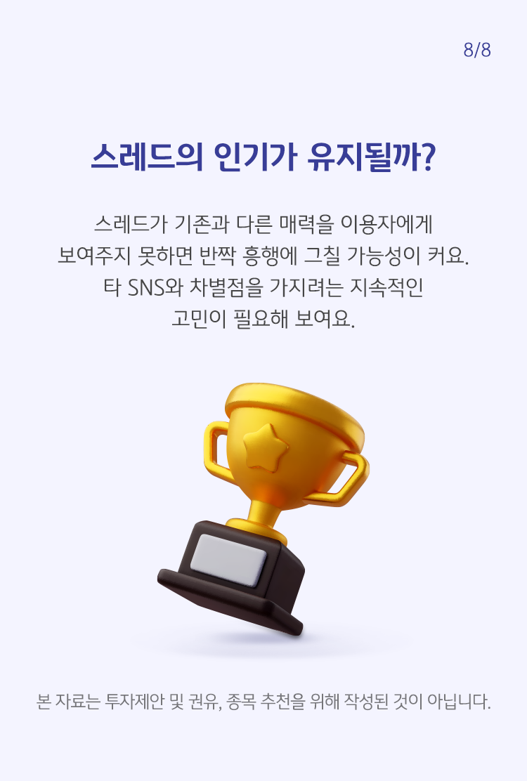 스레드가 기존과 다른 매력을 이용자에게 보여주지 못하면 반짝 흥행에 그칠 가능성이 커요. 타 SNS와 차별점을 가지려는 지속적인 고민이 필요해 보여요.