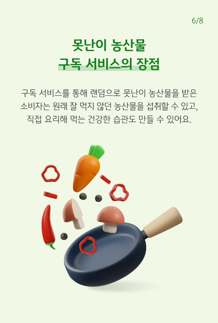 못난이 농산물 구독 서비스의 장점 구독 서비스를 통해 랜덤으로 못난이 농산물을 받은 소비자는 원래 잘 먹지 않던 농산물을 섭취할 수 있고, 직접 요리해 먹는 건강한 습관도 만들 수 있어요.