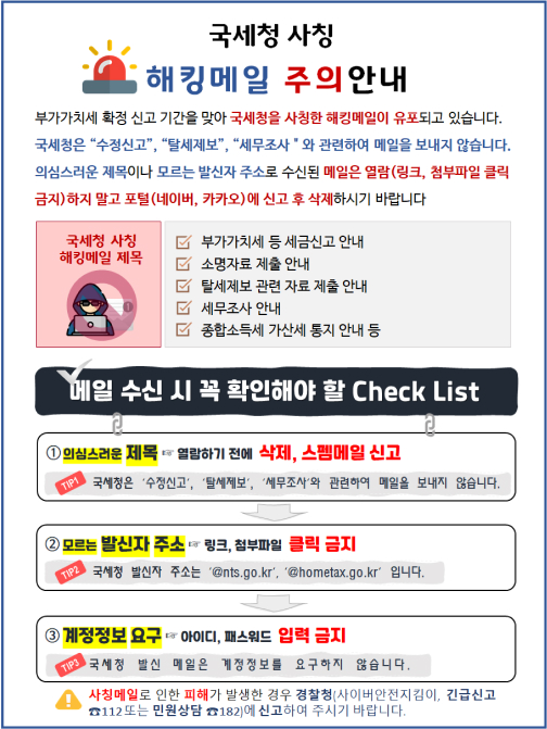 국세청 사칭 해킹 메일 주의 안내. 메일 수신 시 꼭 확인해야 할 내용 세 가지.  첫째, 의심스러운 제목은 열람하기 전에 삭제. 둘째, 모르는 발신자로 온 메일은 링크 및 첨부파일 클릭 금지. 셋째, 계정 정보 요구 시 아이디와 비밀번호 입력 금지. 