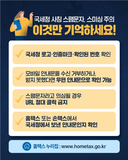 국세청 사칭 스팸문자 및 스미싱 주의를 위한 유의사항 네 가지. 첫째, 국세청 로고와 인증마크, 확인된 번호인지 확인 둘째, 모바일 안내문을 수신거부하거나 받지 못했다면 우편으로 확인 가능. 셋째, 스팸문자라고 의심되면 링크 절대 클릭 금지. 넷째, 홈택스 또는 손택스에서 보낸 안내문인지 확인